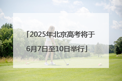 2025年北京高考将于6月7日至10日举行