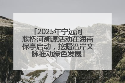 2025年宁远河—藤桥河溯源活动在海南保亭启动，挖掘沿岸文脉推动绿色发展