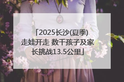 2025长沙(夏季)走娃开走 数千孩子及家长挑战13.5公里