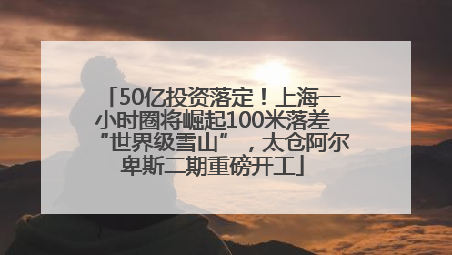 50亿投资落定！上海一小时圈将崛起100米落差“世界级雪山”，太仓阿尔卑斯二期重磅开工