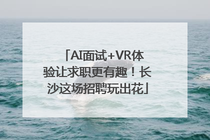 AI面试+VR体验让求职更有趣！长沙这场招聘玩出花
